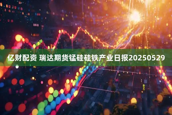 亿财配资 瑞达期货锰硅硅铁产业日报20250529