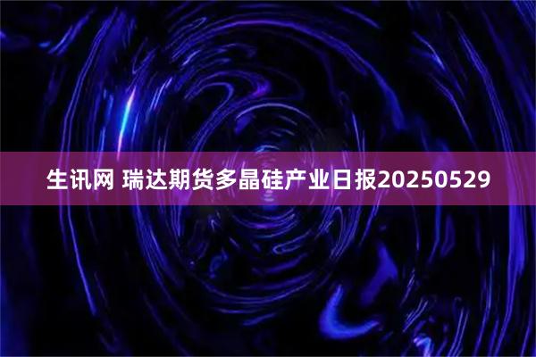 生讯网 瑞达期货多晶硅产业日报20250529