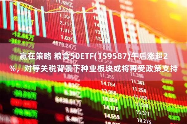 赢在策略 粮食50ETF(159587)午后涨超2%，对等关税背景下种业板块或将再受政策支持