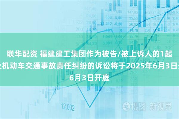 联华配资 福建建工集团作为被告/被上诉人的1起涉及机动车交通事故责任纠纷的诉讼将于2025年6月3日开庭