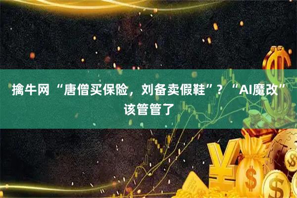 擒牛网 “唐僧买保险，刘备卖假鞋”？“AI魔改”该管管了