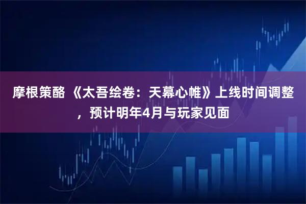 摩根策酪 《太吾绘卷：天幕心帷》上线时间调整，预计明年4月与玩家见面