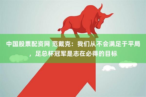中国股票配资网 范戴克:我们从不会满足于平局,足总杯冠军是志在必得的目标