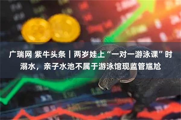 广瑞网 紫牛头条｜两岁娃上“一对一游泳课”时溺水，亲子水池不属于游泳馆现监管尴尬