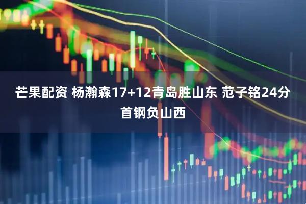 芒果配资 杨瀚森17+12青岛胜山东 范子铭24分首钢负山西