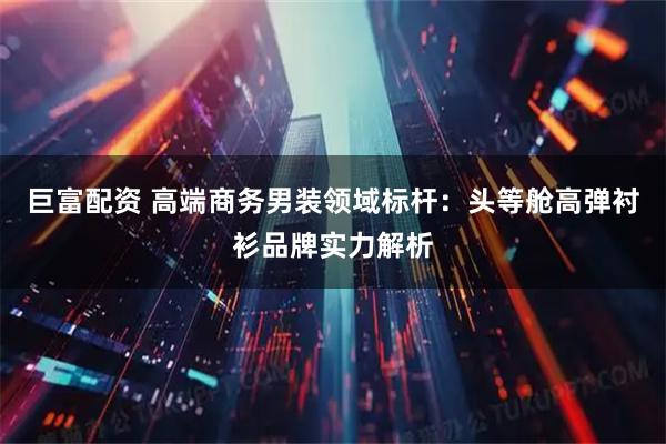 巨富配资 高端商务男装领域标杆：头等舱高弹衬衫品牌实力解析