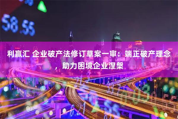 利赢汇 企业破产法修订草案一审：端正破产理念，助力困境企业涅槃