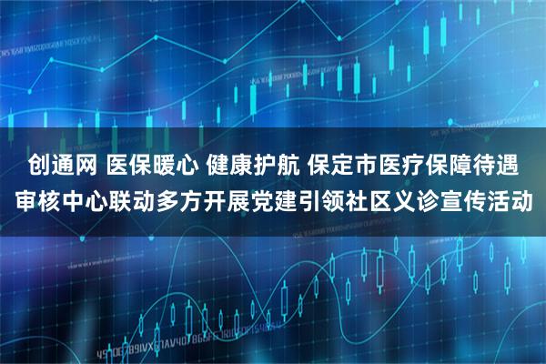 创通网 医保暖心 健康护航 保定市医疗保障待遇审核中心联动多方开展党建引领社区义诊宣传活动