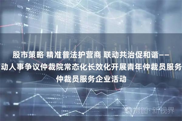 股市策略 精准普法护营商 联动共治促和谐——自贡市劳动人事争议仲裁院常态化长效化开展青年仲裁员服务企业活动