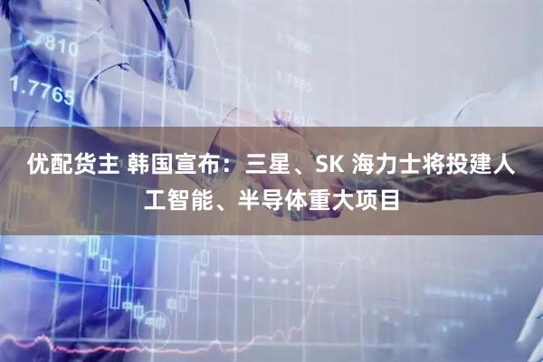 优配货主 韩国宣布：三星、SK 海力士将投建人工智能、半导体重大项目
